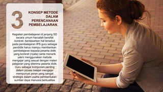 Kegiatan pembelajaran di jenjang SD
secara umum haruslah bersifat
konkret, berdasarkan hal tersebut
pada pembelajaran IPS guru sebagai
pendidik harus mampu memberikan
pembelajaran kepada peserta didik
yang konkret (nyata) serta menarik
yakni menggunakan metode
mengajar yang sesuai dengan materi
pelajaran yang diterima peserta didik.
Guru sebagai komponen penting
dalam proses belajar mengajar
mempunyai peran yang sangat
strategis dalam usaha pembentukan
sumber daya manusia berkualitas
KONSEP METODE
DALAM
PERENCANAAN
PEMBELAJARAN.
 