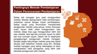 Pentingnya Metode Pembelajaran
Dalam Perencanaan Pembelajaran
Setiap kali mengajar guru pasti menggunakan
metode. Metode dipergunakan tidak sembarangan,
melainkan sesuai dengan tujuan pembelajaran.
Setiap tujuan yang dirumuskan menghendaki
penggunaan metode yang sesuai. Untuk mencapai
suatu tujuan tidak mesti menggunakan satu
metode, tetapi bisa juga menggunakan lebih dari
satu metode. Apa lagi bila rumusan tujuan itu lebih
dari dua rumusan tujuan. Dalam hal ini diperlukan
penggabungan penggunaan metode mengajar.
Dengan begitu kekurangan metode yang satu dapat
ditutupi oleh kelebihan metode yang lain. Strategi
metode mengajar yang saling melengkapi ini akan
menghasilkan hasil pengajaran yang lebih baik
daripada penggunaan satu metode.
 