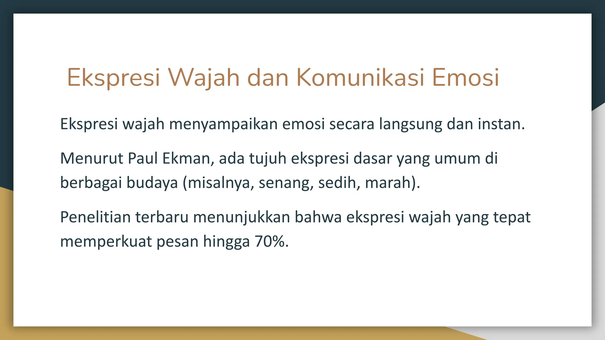Ekspresi Wajah dan Komunikasi Emosi
Ekspresi wajah menyampaikan emosi secara langsung dan instan.
Menurut Paul Ekman, ada tujuh ekspresi dasar yang umum di
berbagai budaya (misalnya, senang, sedih, marah).
Penelitian terbaru menunjukkan bahwa ekspresi wajah yang tepat
memperkuat pesan hingga 70%.
 