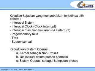 Kejadian-kejadian yang menyebabkan terjadinya alih proses : - Interupsi Sistem - Interupsi Clock (Clock interrupt) - Interupsi masukan/keluaran (I/O interrupt) - Page/memory fault - Trap - Supervisor call   Kedudukan Sistem Operasi a. Kernel sebagai Non Proses b. Dieksekusi dalam proses pemakai c. Sistem Operasi sebagai kumpulan proses 