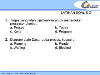 1. Tugas yang telah dijadwalkan untuk menemukan prosessor disebut : a. Proses  b. Tugas c. Kerja     d. Program 2.  Diagram state Dasar pada proses, kecuali : a. Running b. Ready c. Waiting   d. Blocked LATIHAN SOAL S O 