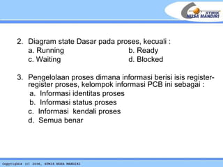 2.  Diagram state Dasar pada proses, kecuali : a. Running b. Ready c. Waiting   d. Blocked 3.   Pengelolaan proses dimana informasi berisi isis register-register proses, kelompok informasi PCB ini sebagai : a.  Informasi identitas proses b.  Informasi status proses c.  Informasi  kendali proses d.  Semua benar 