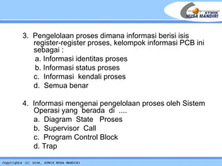 3.   Pengelolaan proses dimana informasi berisi isis register-register proses, kelompok informasi PCB ini sebagai : a. Informasi identitas proses b. Informasi status proses c.  Informasi  kendali proses d.  Semua benar 4.  Informasi mengenai pengelolaan proses oleh Sistem Operasi yang  berada  di  .... a.  Diagram  State  Proses b.  Supervisor  Call c.  Program Control Block d. Trap 