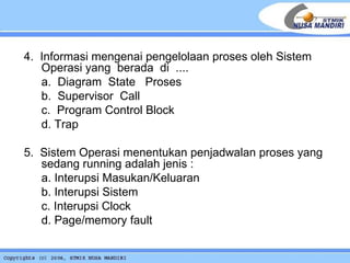 4.  Informasi mengenai pengelolaan proses oleh Sistem Operasi yang  berada  di  .... a.  Diagram  State  Proses b.  Supervisor  Call c.  Program Control Block d. Trap 5.  Sistem Operasi menentukan penjadwalan proses yang sedang running adalah jenis : a. Interupsi Masukan/Keluaran b. Interupsi Sistem c. Interupsi Clock d. Page/memory fault 