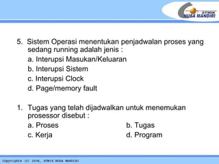 5.  Sistem Operasi menentukan penjadwalan proses yang sedang running adalah jenis : a. Interupsi Masukan/Keluaran b. Interupsi Sistem c. Interupsi Clock d. Page/memory fault 1. Tugas yang telah dijadwalkan untuk menemukan prosessor disebut : a. Proses  b. Tugas c. Kerja     d. Program 