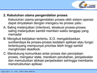 2. Kebutuhan utama pengendalian proses  Kebutuhan utama pengendalian proses oleh sistem operasi dapat dinyatakan dengan mengacu ke proses yaitu : A. Saling melanjutkan ( interlave ), eksekusi proses-proses saling melanjutkan sambil memberi waktu tanggap yang memadai B. Mengikuti kebijakan tertentu, S.O. mengalokasikan sumberdaya ke proses-proses kedalam aplikasi atau fungsi tertentuyang mempunyai prioritas lebih tinggi sambil menghindari deadlock. C. Mendukung komunikasi antar proses dan penciptaan proses, mengatur state, merekam perubahan, penjadwalan dan memutuskan alokasi penjadwalan sehingga membantu menstrukturkan aplikasi 