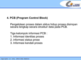4. PCB (Program Control Block) Pengelolaan proses dalam siklus hidup proses disimpan secara lengkap secara struktuir data pada PCB. Tiga kelompok informasi PCB : 1. Informasi identitas proses 2. informasi status prose 3. Informasi kendali proses 