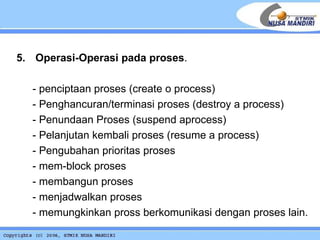 5.  Operasi-Operasi pada proses . - penciptaan proses (create o process) - Penghancuran/terminasi proses (destroy a process) - Penundaan Proses (suspend aprocess) - Pelanjutan kembali proses (resume a process) - Pengubahan prioritas proses  - mem-block proses - membangun proses - menjadwalkan proses - memungkinkan pross berkomunikasi dengan proses lain. 