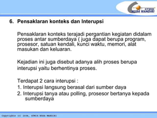 6. Pensaklaran konteks dan Interupsi Pensaklaran konteks terajadi pergantian kegiatan didalam proses antar sumberdaya ( juga dapat berupa program, prosesor, satuan kendali, kunci waktu, memori, alat masukan dan keluaran. Kejadian ini juga disebut adanya alih proses berupa  interupsi yaitu berhentinya proses.  Terdapat 2 cara interupsi : 1. Interupsi langsung berasal dari sumber daya 2. Interupsi tanya atau polling, prosesor bertanya kepada  sumberdaya 