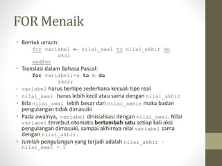 FOR Menaik
• Bentuk umum:
for variabel  nilai_awal to nilai_akhir do
aksi
endfor
• Translasi dalam Bahasa Pascal:
for variabel:=a to b do
aksi;
• variabel harus bertipe sederhana kecuali tipe real
• nilai_awal harus lebih kecil atau sama dengan nilai_akhir
• Bila nilai_awal lebih besar dari nilai_akhir maka badan
pengulangan tidak dimasuki
• Pada awalnya, variabel dinisialisasi dengan nilai_awal. Nilai
variabel tersebut otomatis bertambah satu setiap kali aksi
pengulangan dimasuki, sampai akhirnya nilai variabel sama
dengan nilai_akhir.
• Jumlah pengulangan yang terjadi adalah nilai_akhir –
nilai_awal + 1
 