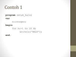 Contoh 1
program cetak_halo;
var
n:integer;
begin
for n:=1 to 10 do
writeln('HALO');
end.
 