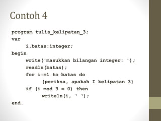 Contoh 4
program tulis_kelipatan_3;
var
i,batas:integer;
begin
write('masukkan bilangan integer: ');
readln(batas);
for i:=1 to batas do
{periksa, apakah I kelipatan 3}
if (i mod 3 = 0) then
writeln(i, ‘ ‘);
end.
 