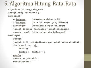5. Algoritma Hitung_Rata_Rata
algoritma hitung_rata_rata;
{menghitung rata-rata }
deklarasi
n:integer {banyaknya data, > 0}
x:integer {data bilangan yang dibaca}
k:integer {pencacah banyak bilangan}
jumlah:integer {pencatat jumlah bilangan}
rerata: real {nila rata-rata bilangan}
Deskripsi
read(n)
jumlah  0 inisialisasi penjumlah seluruh nilai}
for k  1 to n do
read(x)
jumlah  jumlah + x
endfor
rerata  jumlah/n
write(rerata)
 
