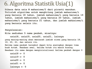 6. Algoritma Statistik Usia(1)
Dibaca data usia N mahasiswa/I dari piranti masukan.
Tulislah algoritma untuk menghitung jumlah mahasiswa/i
yang berusia 18 tahun, jumlah mahasiswa/i yang berusia 19
tahun, jumlah mahasiswa/i yang berusia 20 tahun, jumlah
mahasiswa/i yang berusia 21 tahun, dan jumlah mahasiswa/i
yang berusia selain itu.
Penyelesaian:
Kita sediakan 5 nama peubah, misalnya:
usia18, usia19, usia20, usia21, lainnya
yang masing-masing akan mencacah jumlah siswa yang berusia 18,
19, 20, 21, dan selain itu.
Kelima nama peubah tersebut dapat kita analogkan dengan lima
buah kotak. Keadaan awal, kelima kotak itu masih kosong.
Keadaan itu sama dengan menginisialisasi kelima peubah dengan 0
usia18  0
usia19  0
usia20  0
usia21  0
lainnya  0
 