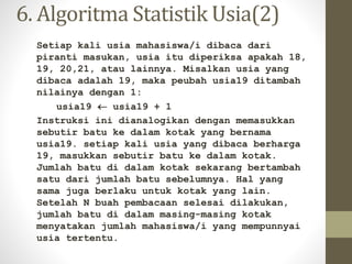 6. Algoritma Statistik Usia(2)
Setiap kali usia mahasiswa/i dibaca dari
piranti masukan, usia itu diperiksa apakah 18,
19, 20,21, atau lainnya. Misalkan usia yang
dibaca adalah 19, maka peubah usia19 ditambah
nilainya dengan 1:
usia19  usia19 + 1
Instruksi ini dianalogikan dengan memasukkan
sebutir batu ke dalam kotak yang bernama
usia19. setiap kali usia yang dibaca berharga
19, masukkan sebutir batu ke dalam kotak.
Jumlah batu di dalam kotak sekarang bertambah
satu dari jumlah batu sebelumnya. Hal yang
sama juga berlaku untuk kotak yang lain.
Setelah N buah pembacaan selesai dilakukan,
jumlah batu di dalam masing-masing kotak
menyatakan jumlah mahasiswa/i yang mempunnyai
usia tertentu.
 