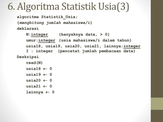 6. Algoritma Statistik Usia(3)
algoritma Statistik_Usia;
{menghitung jumlah mahasiswa/i}
deklarasi
N:integer {banyaknya data, > 0}
umur:integer {usia mahasiswa/i dalam tahun}
usia18, usia19, usia20, usia21, lainnya:integer
I : integer {pencatat jumlah pembacaan data}
Deskripsi
read(N)
usia18  0
usia19  0
usia20  0
usia21  0
lainnya  0
 