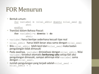 FOR Menurun
• Bentuk umum:
for variabel  nilai_akhir downto nilai_awal do
aksi
endfor
• Translasi dalam Bahasa Pascal:
for variabel:=a downto b do
aksi;
• variabel harus bertipe sederhana kecuali tipe real
• nilai_akhir harus lebih besar atau sama dengan nilai_awal
• Bila nilai_akhir lebih kecil dari nilai_awal maka badan
pengulangan tidak dimasuki
• Pada awalnya, variabel dinisialisasi dengan nilai_akhir. Nilai
variabel tersebut otomatis berkurang satu setiap kali aksi
pengulangan dimasuki, sampai akhirnya nilai variabel sama
dengan nilai_awal.
• Jumlah pengulangan yang terjadi adalah nilai_awal –
nilai_akhir + 1
 