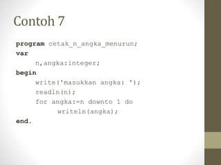 Contoh 7
program cetak_n_angka_menurun;
var
n,angka:integer;
begin
write('masukkan angka: ');
readln(n);
for angka:=n downto 1 do
writeln(angka);
end.
 