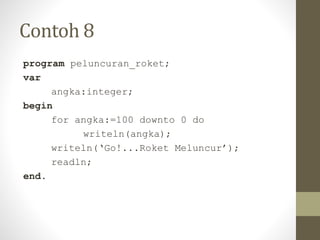Contoh 8
program peluncuran_roket;
var
angka:integer;
begin
for angka:=100 downto 0 do
writeln(angka);
writeln(‘Go!...Roket Meluncur’);
readln;
end.
 