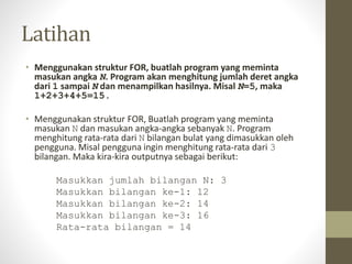 Latihan
• Menggunakan struktur FOR, buatlah program yang meminta
masukan angka N. Program akan menghitung jumlah deret angka
dari 1 sampai N dan menampilkan hasilnya. Misal N=5, maka
1+2+3+4+5=15.
• Menggunakan struktur FOR, Buatlah program yang meminta
masukan N dan masukan angka-angka sebanyak N. Program
menghitung rata-rata dari N bilangan bulat yang dimasukkan oleh
pengguna. Misal pengguna ingin menghitung rata-rata dari 3
bilangan. Maka kira-kira outputnya sebagai berikut:
Masukkan jumlah bilangan N: 3
Masukkan bilangan ke-1: 12
Masukkan bilangan ke-2: 14
Masukkan bilangan ke-3: 16
Rata-rata bilangan = 14
 
