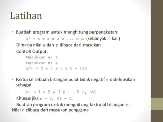 Latihan
• Buatlah program untuk menghitung perpangkatan:
an = a x a x a x ... x a (sebanyak n kali)
Dimana nilai a dan n dibaca dari masukan
Contoh Output:
Masukkan a: 5
Masukkan n: 4
a^n = 5 x 5 x 5 x 5 = 625
• Faktorial sebuah bilangan bulat tidak negatif n didefinisikan
sebagai
n! = 1 x 2 x 3 x ... X n, n>0
Khusus jika n = 0, 0! = 1.
Buatlah program untuk menghitung faktorial bilangan n.
Nilai n dibaca dari masukan pengguna
 