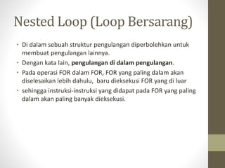 Nested Loop (Loop Bersarang)
• Di dalam sebuah struktur pengulangan diperbolehkan untuk
membuat pengulangan lainnya.
• Dengan kata lain, pengulangan di dalam pengulangan.
• Pada operasi FOR dalam FOR, FOR yang paling dalam akan
diselesaikan lebih dahulu, baru dieksekusi FOR yang di luar
• sehingga instruksi-instruksi yang didapat pada FOR yang paling
dalam akan paling banyak dieksekusi.
 