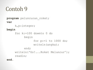 Contoh 9
program peluncuran_roket;
var
k,p:integer;
begin
for k:=100 downto 0 do
begin
for p:=1 to 1000 do;
writeln(angka);
end;
writeln(‘Go!...Roket Meluncur’);
readln;
end.
 