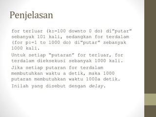 Penjelasan
for terluar (k:=100 downto 0 do) di”putar”
sebanyak 101 kali, sedangkan for terdalam
(for p:=1 to 1000 do) di”putar” sebanyak
1000 kali.
Untuk setiap “putaran” for terluar, for
terdalam dieksekusi sebanyak 1000 kali.
Jika setiap putaran for terdalam
membutuhkan waktu a detik, maka 1000
putaran membutuhkan waktu 1000a detik.
Inilah yang disebut dengan delay.
 