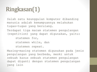 Ringkasan(1)
Salah satu keunggulan komputer dibanding
manusia adalah kemampuannya melakukan
tugas-tugas yang berulang.
Terdapat tiga macam statemen pengulangan
(repetition) yang dapat digunakan, yaitu:
statemen for,
statemen while, dan
statemen repeat.
Masing-masing statemen digunakan pada jenis
pengulangan yang berbeda, meski untuk
sebuah kasus sebuah statemen pengulangan
dapat diganti dengan statemen pengulangan
yang lain
 