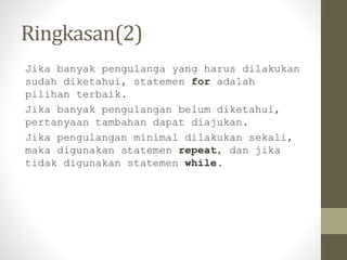 Ringkasan(2)
Jika banyak pengulanga yang harus dilakukan
sudah diketahui, statemen for adalah
pilihan terbaik.
Jika banyak pengulangan belum diketahui,
pertanyaan tambahan dapat diajukan.
Jika pengulangan minimal dilakukan sekali,
maka digunakan statemen repeat, dan jika
tidak digunakan statemen while.
 