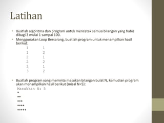 Latihan
• Buatlah algoritma dan program untuk mencetak semua bilangan yang habis
dibagi 3 mulai 1 sampai 100.
• Menggunakan Loop Bersarang, buatlah program untuk menampilkan hasil
berikut:
1 1
1 2
2 1
2 2
3 1
3 2
• Buatlah program yang meminta masukan bilangan bulat N, kemudian program
akan menampilkan hasil berikut (misal N=5):
Masukkan N: 5
*
**
***
****
*****
 