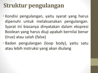 Struktur pengulangan
• Kondisi pengulangan, yaitu syarat yang harus
dipenuhi untuk melaksanakan pengulangan.
Syarat ini biasanya dinyatakan dalam ekspresi
Boolean yang harus diuji apakah bernilai benar
(true) atau salah (false)
• Badan pengulangan (loop body), yaitu satu
atau lebih instruksi yang akan diulang
 