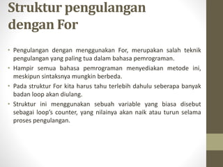 Struktur pengulangan
dengan For
• Pengulangan dengan menggunakan For, merupakan salah teknik
pengulangan yang paling tua dalam bahasa pemrograman.
• Hampir semua bahasa pemrograman menyediakan metode ini,
meskipun sintaksnya mungkin berbeda.
• Pada struktur For kita harus tahu terlebih dahulu seberapa banyak
badan loop akan diulang.
• Struktur ini menggunakan sebuah variable yang biasa disebut
sebagai loop’s counter, yang nilainya akan naik atau turun selama
proses pengulangan.
 