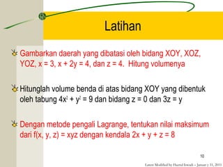 Latest Modified by Hazrul Iswadi – Januar y 31, 2011
Latihan
Gambarkan daerah yang dibatasi oleh bidang XOY, XOZ,
YOZ, x = 3, x + 2y = 4, dan z = 4. Hitung volumenya
Hitunglah volume benda di atas bidang XOY yang dibentuk
oleh tabung 4x2
+ y2
= 9 dan bidang z = 0 dan 3z = y
Dengan metode pengali Lagrange, tentukan nilai maksimum
dari f(x, y, z) = xyz dengan kendala 2x + y + z = 8
10
 