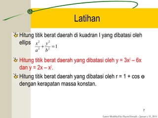Latest Modified by Hazrul Iswadi – Januar y 31, 2011
Latihan
Hitung titik berat daerah di kuadran I yang dibatasi oleh
ellips
Hitung titik berat daerah yang dibatasi oleh y = 3x2
– 6x
dan y = 2x – x2
.
Hitung titik berat daerah yang dibatasi oleh r = 1 + cos ɵ
dengan kerapatan massa konstan.
7
12
2
2
2
=+
b
y
a
x
 