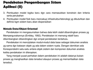 Pendekatan Pengembangan Sistem
Aplikasi (II)
3. Pembuatan model logika baru dgn cara memasukkan konstrain dan kriteria
   serta perubahan
4. Pembuatan model fisik baru mencakup infrastruktur/teknologi yg dibutuhkan dan
   definisi bgm sistem baru akan dioperasikan


Metode Data/Object Oriented
   Pendekatan ini mengasumsikan bahwa data lebih stabil dibandingkan proses yg
Mempergunakannya (Embley, 1992). Pendekatan ini memang relatif baru
dikembangkan dibandingkan dgn empat pendekatan terdahulu.
   Pendekatan ini menciptakan modul-modul data base sebagai dokumen analisis
yg sama dgn batasan objek yg ada dalam sistem nyata. Dengan demikian ada
Korespondedni satu-satu antara objek sistem dan komponen dokumen analisis
ketika pendekatan ini diterapkan.
   Yang menjadi pusat perhatian dalam pendekatan ini adalah datanya bukan
proses yg menghasilkan data tersebut ataupun proses yg memanfaatkan data
tersebut.
 