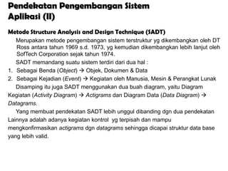 Pendekatan Pengembangan Sistem
Aplikasi (II)
Metode Structure Analysis and Design Technique (SADT)
   Merupakan metode pengembangan sistem terstruktur yg dikembangkan oleh DT
   Ross antara tahun 1969 s.d. 1973, yg kemudian dikembangkan lebih lanjut oleh
   SofTech Corporation sejak tahun 1974.
   SADT memandang suatu sistem terdiri dari dua hal :
1. Sebagai Benda (Object)  Objek, Dokumen & Data
2. Sebagai Kejadian (Event)  Kegiatan oleh Manusia, Mesin & Perangkat Lunak
   Disamping itu juga SADT menggunakan dua buah diagram, yaitu Diagram
Kegiatan (Activity Diagram)  Actigrams dan Diagram Data (Data Diagram) 
Datagrams.
   Yang membuat pendekatan SADT lebih unggul dibanding dgn dua pendekatan
Lainnya adalah adanya kegiatan kontrol yg terpisah dan mampu
mengkonfirmasikan actigrams dgn datagrams sehingga dicapai struktur data base
yang lebih valid.
 