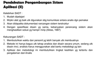 Pendekatan Pengembangan Sistem
Aplikasi (II)
Kelebihan SADT :
1. Mudah dipelajari
2. Mrpkn alat yg baik utk digunakan sbg komunikasi antara analis dgn pemakai
3. Akan didapatka dokumentasi rancangan sistem terstruktur
4. Dengan spesifikasi disain yg sama, kebanyakan perancang sistem akan
   menghasilkan solusi yg hampir mirip (Aktas, 1987)

Kekurangan SADT :
1. Membutuhkan waktu dan personil yg lebih banyak utk membuatnya
2. Metode ini hanya bagus utk tahap analisis dan disain secara umum, sedang utk
   disain rinci, analisis harus menggunakan alat bantu metodologi yg lain
3. Aplikasi dan metodologi ini membutuhkan tingkat keahlian yg tertentu dan
   pengalaman dari Analis
 