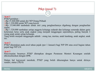 Ptkp (pasal 7)
                                            13
Ayat 1
PTKP pertahun :
Rp 15.840.000 untuk diri WP Orang Pribadi
Rp 1.320.000 untuk WP yang kawin
Rp 15.840.000 tambahan untuk istri yang penghasilannya digabung dengan penghasilan
suami
Rp 1.320.000 tambahan setiap anggota keluarga sedarah dan keluarga semenda dalam garis
keturunan lurus serta anak angkat yang menjadi tanggungan sepenuhnya, paling banyak 3
orang anak untuk setiap keluarga.
Yang boleh menjadi tanggungan adalah : orang tua, mertua, anak kandung, anak angkat, anak
tiri.
Ayat 2
PTKP ditentukan pada awal tahun pajak (per 1 Januari) bagi WP DN atau awal bagian tahun
pajak bagi WP LN.
Ayat 3
Penyesuaian besarnya PTKP ditetapkan dengan Peraturan Menteri Keuangan setelah
dikonsultasikan dengan DPR.
Dalam hal karyawati menikah, PTKP yang boleh dikurangkan hanya untuk dirinya
sendiri, status (TK/0)

Meiriska                                                                           6/6/2012
 