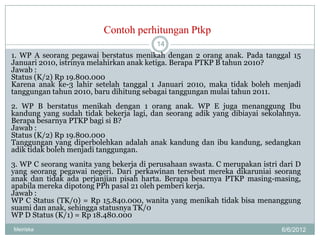 Contoh perhitungan Ptkp
                                         14
1. WP A seorang pegawai berstatus menikah dengan 2 orang anak. Pada tanggal 15
Januari 2010, istrinya melahirkan anak ketiga. Berapa PTKP B tahun 2010?
Jawab :
Status (K/2) Rp 19.800.000
Karena anak ke-3 lahir setelah tanggal 1 Januari 2010, maka tidak boleh menjadi
tanggungan tahun 2010, baru dihitung sebagai tanggungan mulai tahun 2011.
2. WP B berstatus menikah dengan 1 orang anak. WP E juga menanggung Ibu
kandung yang sudah tidak bekerja lagi, dan seorang adik yang dibiayai sekolahnya.
Berapa besarnya PTKP bagi si B?
Jawab :
Status (K/2) Rp 19.800.000
Tanggungan yang diperbolehkan adalah anak kandung dan ibu kandung, sedangkan
adik tidak boleh menjadi tanggungan.
3. WP C seorang wanita yang bekerja di perusahaan swasta. C merupakan istri dari D
yang seorang pegawai negeri. Dari perkawinan tersebut mereka dikaruniai seorang
anak dan tidak ada perjanjian pisah harta. Berapa besarnya PTKP masing-masing,
apabila mereka dipotong PPh pasal 21 oleh pemberi kerja.
Jawab :
WP C Status (TK/0) = Rp 15.840.000, wanita yang menikah tidak bisa menanggung
suami dan anak, sehingga statusnya TK/0
WP D Status (K/1) = Rp 18.480.000
Meiriska                                                                    6/6/2012
 