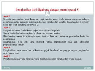Penghasilan istri digabung dengan suami (pasal 8)
                                            15
Ayat 1
Seluruh penghasilan atau kerugian bagi wanita yang telah kawin dianggap sebagai
penghasilan atau kerugian suaminya, kecuali penghasilan tersebut diterima dari 1 pemberi
kerja dan telah dipotong PPh Pasal 21
Ayat 2
Pengasilan Suami Istri dikenai pajak secara terpisah apabila :
Suami istri telah hidup terpisah berdasarkan putusan hakim
Dikehendaki secara tertulis oleh suami istri berdasarkan perjanjian pemisahan harta dan
penghasilan
Dikehendaki oleh istri yang memilih untuk menjalankan hak dan kewajiban
perpajakannya sendiri
Ayat 3
Penghasilan netto suami istri dikenakan pajak berdasarkan penggabungan penghasilan
netto suami istri
Ayat 1
Penghasilan anak yang belum dewasa digabung dengan penghasilan orang tuanya.


Meiriska                                                                          6/6/2012
 