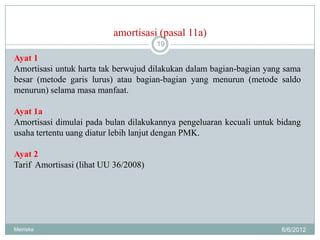 amortisasi (pasal 11a)
                                      19

Ayat 1
Amortisasi untuk harta tak berwujud dilakukan dalam bagian-bagian yang sama
besar (metode garis lurus) atau bagian-bagian yang menurun (metode saldo
menurun) selama masa manfaat.

Ayat 1a
Amortisasi dimulai pada bulan dilakukannya pengeluaran kecuali untuk bidang
usaha tertentu uang diatur lebih lanjut dengan PMK.

Ayat 2
Tarif Amortisasi (lihat UU 36/2008)




Meiriska                                                              6/6/2012
 