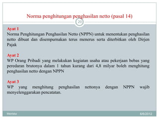 Norma penghitungan penghasilan netto (pasal 14)
                                    20

Ayat 1
Norma Penghitungan Penghasilan Netto (NPPN) untuk menentukan penghasilan
netto dibuat dan disempurnakan terus menerus serta diterbitkan oleh Dirjen
Pajak

Ayat 2
WP Orang Pribadi yang melakukan kegiatan usaha atau pekerjaan bebas yang
peredaran brutonya dalam 1 tahun kurang dari 4,8 milyar boleh menghitung
penghasilan netto dengan NPPN

Ayat 3
WP yang menghitung penghasilan           nettonya   dengan   NPPN   wajib
menyelenggarakan pencatatan.



Meiriska                                                             6/6/2012
 