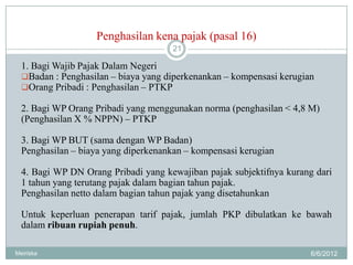 Penghasilan kena pajak (pasal 16)
                                     21

  1. Bagi Wajib Pajak Dalam Negeri
  Badan : Penghasilan – biaya yang diperkenankan – kompensasi kerugian
  Orang Pribadi : Penghasilan – PTKP

  2. Bagi WP Orang Pribadi yang menggunakan norma (penghasilan < 4,8 M)
  (Penghasilan X % NPPN) – PTKP

  3. Bagi WP BUT (sama dengan WP Badan)
  Penghasilan – biaya yang diperkenankan – kompensasi kerugian

  4. Bagi WP DN Orang Pribadi yang kewajiban pajak subjektifnya kurang dari
  1 tahun yang terutang pajak dalam bagian tahun pajak.
  Penghasilan netto dalam bagian tahun pajak yang disetahunkan

  Untuk keperluan penerapan tarif pajak, jumlah PKP dibulatkan ke bawah
  dalam ribuan rupiah penuh.

Meiriska                                                              6/6/2012
 