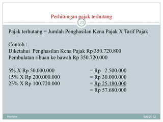Perhitungan pajak terhutang
                                23

 Pajak terhutang = Jumlah Penghasilan Kena Pajak X Tarif Pajak

 Contoh :
 Diketahui Penghasilan Kena Pajak Rp 350.720.800
 Pembulatan ribuan ke bawah Rp 350.720.000

 5% X Rp 50.000.000                  = Rp 2.500.000
 15% X Rp 200.000.000                = Rp 30.000.000
 25% X Rp 100.720.000                = Rp 25.180.000
                                     = Rp 57.680.000



Meiriska                                                    6/6/2012
 