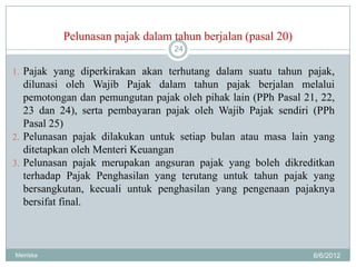 Pelunasan pajak dalam tahun berjalan (pasal 20)
                                  24

1. Pajak yang diperkirakan akan terhutang dalam suatu tahun pajak,
   dilunasi oleh Wajib Pajak dalam tahun pajak berjalan melalui
   pemotongan dan pemungutan pajak oleh pihak lain (PPh Pasal 21, 22,
   23 dan 24), serta pembayaran pajak oleh Wajib Pajak sendiri (PPh
   Pasal 25)
2. Pelunasan pajak dilakukan untuk setiap bulan atau masa lain yang
   ditetapkan oleh Menteri Keuangan
3. Pelunasan pajak merupakan angsuran pajak yang boleh dikreditkan
   terhadap Pajak Penghasilan yang terutang untuk tahun pajak yang
   bersangkutan, kecuali untuk penghasilan yang pengenaan pajaknya
   bersifat final.



Meiriska                                                        6/6/2012
 
