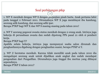 Soal perhitungan ptkp
                                       26
1. WP X menikah dengan WP S dengan perjanjian pisah harta. Anak pertama lahir
pada tanggal 2 Februari 2011. Dirumahnya WP X juga membiayai ibu kandung,
seorang adik kandung, dan seorang adik ipar.
Berapa PTKP bagi WP X dan WP S masing-masing pada tahun 2011!

2. WP Y seorang pegawai swasta status menikah dengan 2 orang anak. Istrinya juga
bekerja di perusahaan swasta dan sudah dipotong PPh pasal 21 oleh si pemberi
kerja.
Berapa PTKP bagi Y?
Apabila selain bekerja, istrinya juga mempunyai usaha salon dirumah dan
penghasilannya digabung dengan penghasilan suami, berapa PTKP si Y.

3. WP Z berstatus menikah. Karena tidak memiliki anak pada tahun 2010 dia
mengadopsi seorang anak untuk dijadikan anak angkat dan sudah mendapat
pengesahan dari Pengadilan. Dirumahnya juga tinggal ibu mertua yang dibiayai
sepenuhnya.
Berapa PTKP Z tahun 2011?

Meiriska                                                                6/6/2012
 