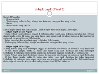 Subjek pajak (Pasal 2)
                                                  3
Subjek PPh adalah
1. Orang pribadi
   Warisan yang belum terbagi sebagai satu kesatuan, menggantikan yang berhak
2. Badan
3. Bentuk usaha tetap (BUT).
Subjek Pajak terdiri dari Subjek Pajak Dalam Negeri dan Subjek Pajak Luar Negeri.
1. Subjek Pajak Dalam Negeri
Orang pribadi yang bertempat tinggal di Indonesia atau yang berada di Indonesia lebih dari 183 hari
dalam jangka waktu 12 bulan, atau yang dalam suatu tahun pajak berada di Indonesia dan mempunyai
niat untuk bertempat tinggal di Indonesia.
Badan yang didirikan atau bertempat kedudukan di Indonesia,
Warisan yang belum terbagi sebagai satu kesatuan, menggantikan yang berhak.

2. Subjek Pajak Luar Negeri
Orang pribadi yang tidak bertempat tinggal di Indonesia atau berada di Indonesia tidak lebih dari
183 hari dalam jangka waktu 12 bulan, dan badan yang tidak didirikan dan tidak bertempat
kedudukan di Indonesia menjalankan usaha atau melakukan kegiatan melalui BUT di Indonesia.
Orang Pribadi yang tidak bertempat tinggal di Indonesia atau berada di Indonesia tidak lebih dari
183 hari dalam jangka waktu 12 bulan, dan badan yang tidak didirikan dan tidak bertempat
kedudukan di Indonesia yang dapat menerima atau memperoleh panghasilan dari Indonesia bukan
dari menjalankan usaha atau melakukan kegiatan melalui BUT di Indonesia.



Meiriska                                                                                    6/6/2012
 