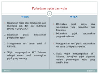 Perbedaan wpdn dan wpln
                                           4
                WPDN                                           WPLN

1. Dikenakan pajak atas penghasilan dari
                                               1. Dikenakan     pajak   hanya          atas
   Indonesia dan dari luar Indonesia              penghasilan   yang bersumber         dari
   (World Wide Income)                            Indonesia
                                               2. Dikenakan       pajak      berdasarkan
2. Dikenakan       pajak    berdasarkan
   penghasilan netto.                             penghasilan bruto

3. Menggunakan tarif umum pasal 17             3. Menggunakan tarif pajak berdasarkan
   UU PPh.                                       tax treaty (tarif pajak sepadan)

4. Wajib menyampaikan SPT Tahunan              4. Tidak wajib menyampaikan SPT
   sebagai sarana untuk menetapkan                Tahunan, kewajiban pajak dipenuhi
   pajak yang terutang.                           melalui pemotongan pajak yang
                                                  bersifat final.


Meiriska                                                                            6/6/2012
 