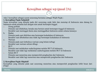 Kewajiban sebagai wp (pasal 2A)
                                                  5

Ada 2 kewajiban sebagai syarat seseorang berstatus sebagai Wajib Pajak :
1. Kewajiban Pajak Subjektif
Suatu kewajiban yang dimulai pada diri seseorang sejak lahir dan menetap di Indonesia atau datang ke
Indonesia untuk pertama kali dengan niat untuk bertempat tinggal.
a.   Orang pribadi
     Dimulai saat dilahirkan, berada atau berniat untuk bertempat tinggal di Indonesia
     Berakhir saat meninggal dunia atau meninggalkan Indonesia untuk selama-lamanya
b.   Badan
     Dimulai pada saat didirikan atau bertempat kedudukan di Indonesia
     Berakhir saat dibubarkan atau tidak lagi bertempat kedudukan di Indonesia
c.   Warisan
     Dimulai pada saat timbulnya warisan yang belum terbagi
     Berakhir saat warisan selesai dibagi.
d.   BUT
     Dimulai saat melakukan usaha/kegiatan melalui BUT di Indonesia
     Berakhir saat tidak lagi melakukan usaha/kegiatan melalui BUT di Indonesia
e.   Selain BUT
     Dimulai saat menerima atau memperoleh penghasilan dari Indonesia
     Berakhir saat tidak lagi menerima atau memperoleh penghasilan dari Indonesia

2. Kewajiban Pajak Objektif
Kewajiban yang dimulai pada saat seseorang menerima atau memperoleh penghasilan lebih besar dari
PTKP.
Meiriska                                                                                     6/6/2012
 